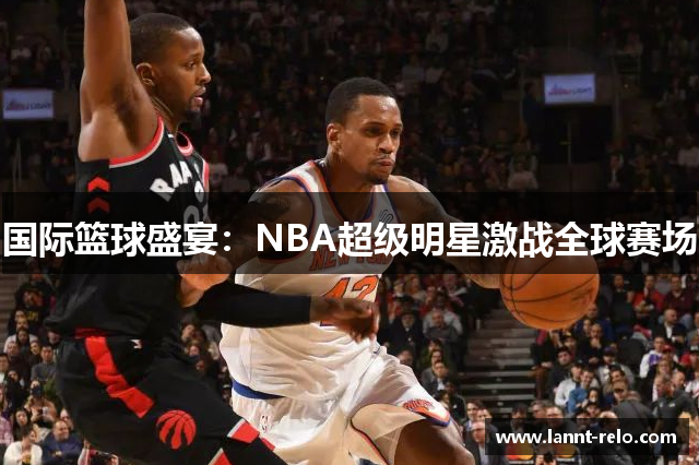 国际篮球盛宴：NBA超级明星激战全球赛场